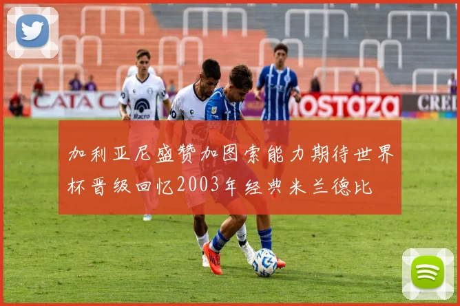 加利亚尼盛赞加图索能力期待世界杯晋级回忆2003年经典米兰德比
