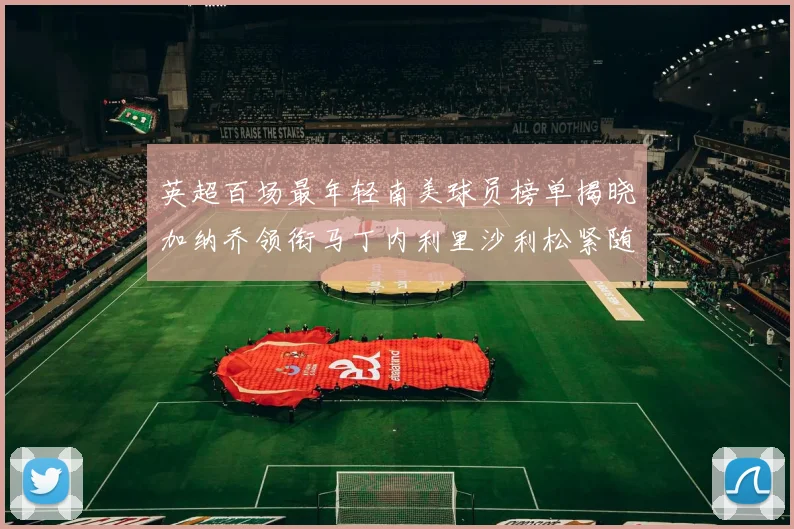 英超百场最年轻南美球员榜单揭晓加纳乔领衔马丁内利里沙利松紧随其后