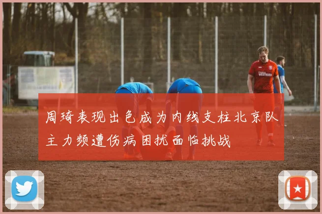 周琦表现出色成为内线支柱北京队主力频遭伤病困扰面临挑战