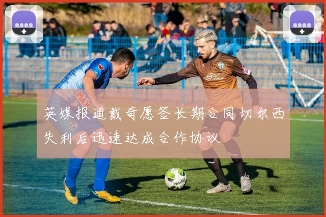 英媒报道戴奇愿签长期合同切尔西失利后迅速达成合作协议