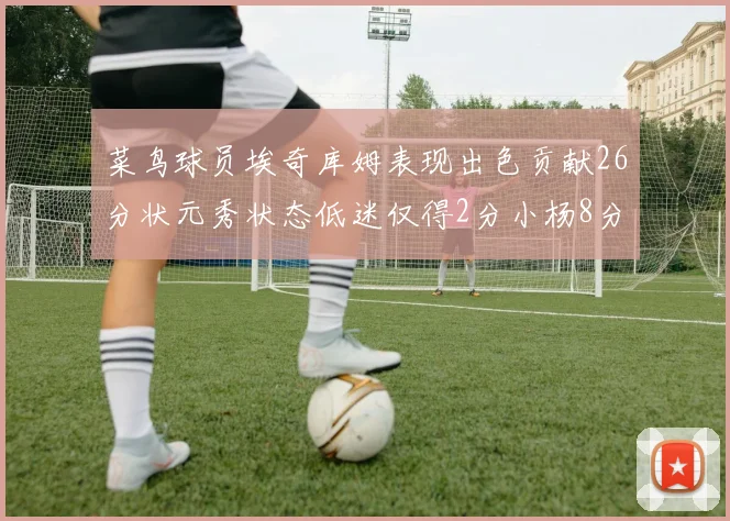菜鸟球员埃奇库姆表现出色贡献26分状元秀状态低迷仅得2分小杨8分钟未能得分
