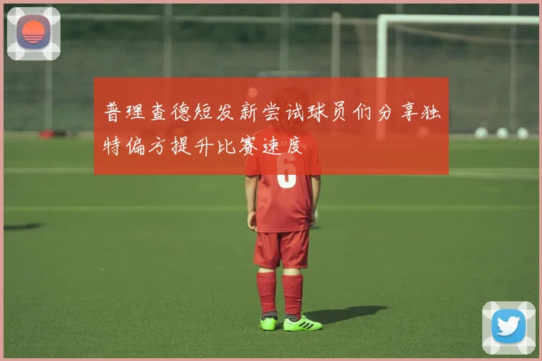 普理查德短发新尝试球员们分享独特偏方提升比赛速度