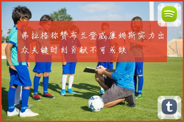弗拉格称赞布兰登威廉姆斯实力出众关键时刻贡献不可或缺
