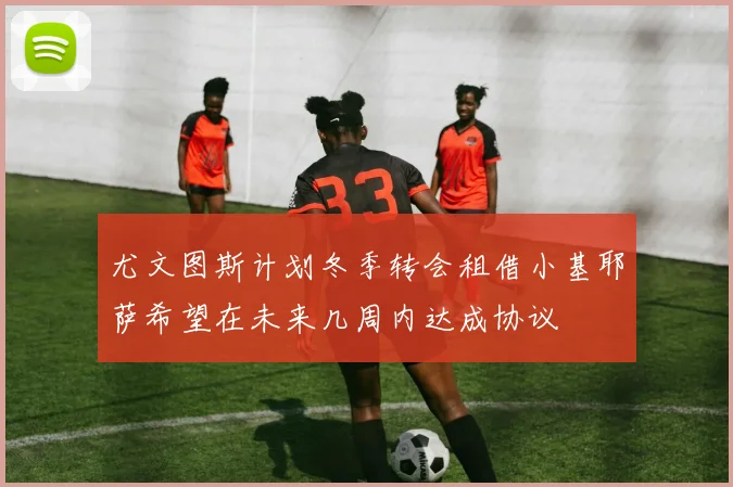 尤文图斯计划冬季转会租借小基耶萨希望在未来几周内达成协议
