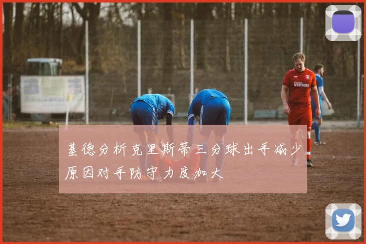 基德分析克里斯蒂三分球出手减少原因对手防守力度加大