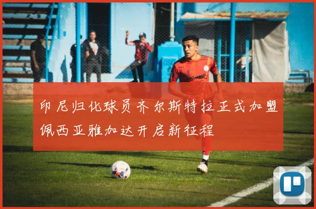 印尼归化球员齐尔斯特拉正式加盟佩西亚雅加达开启新征程
