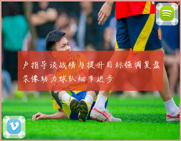 卢指导谈战绩与提升目标强调复盘录像助力球队细节进步