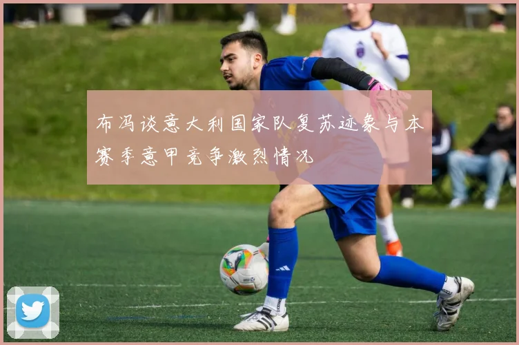 布冯谈意大利国家队复苏迹象与本赛季意甲竞争激烈情况