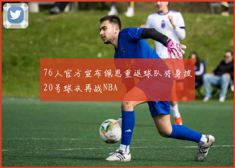 76人官方宣布佩恩重返球队将身披20号球衣再战NBA