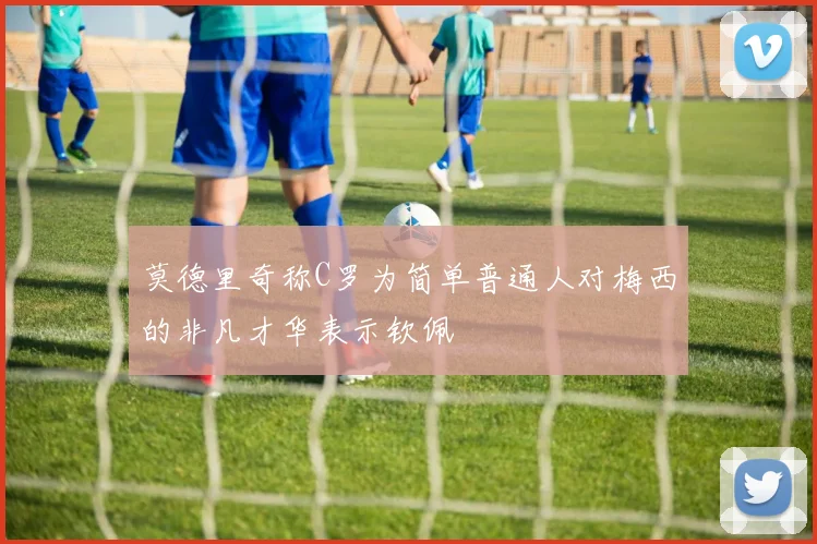 莫德里奇称C罗为简单普通人对梅西的非凡才华表示钦佩