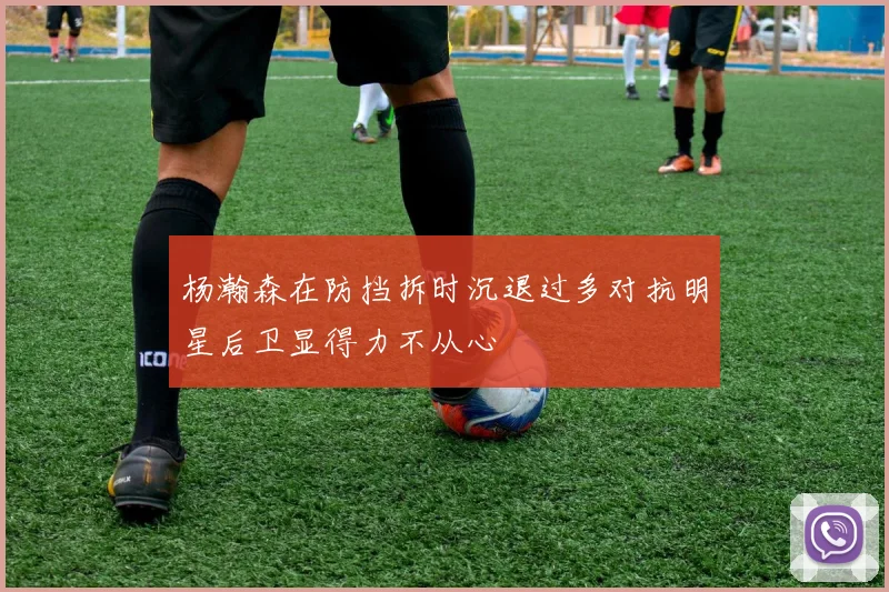 杨瀚森在防挡拆时沉退过多对抗明星后卫显得力不从心