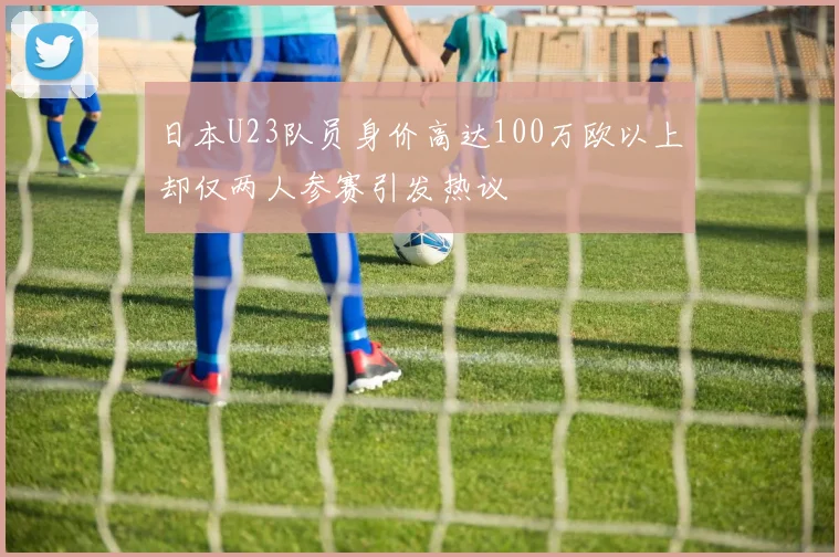 日本U23队员身价高达100万欧以上却仅两人参赛引发热议