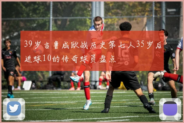 39岁吉鲁成欧战历史第七人35岁后进球10的传奇球员盘点