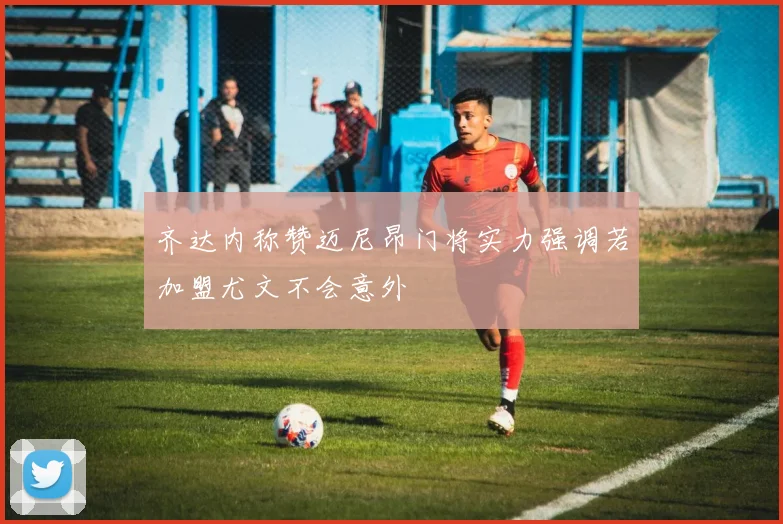 齐达内称赞迈尼昂门将实力强调若加盟尤文不会意外