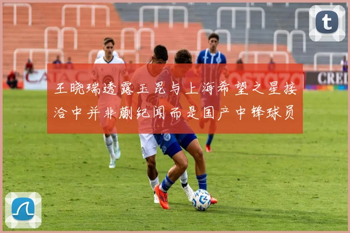 王晓瑞透露玉昆与上海希望之星接洽中并非蒯纪闻而是国产中锋球员