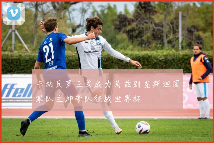 卡纳瓦罗正式成为乌兹别克斯坦国家队主帅带队征战世界杯