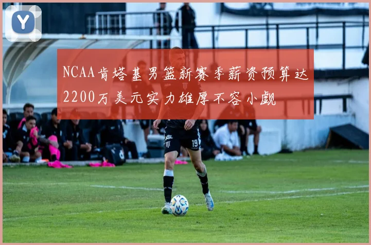 NCAA肯塔基男篮新赛季薪资预算达2200万美元实力雄厚不容小觑