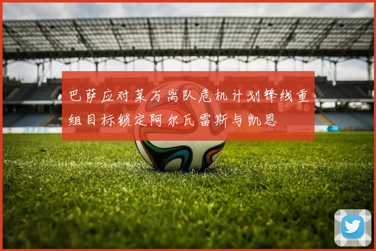 巴萨应对莱万离队危机计划锋线重组目标锁定阿尔瓦雷斯与凯恩