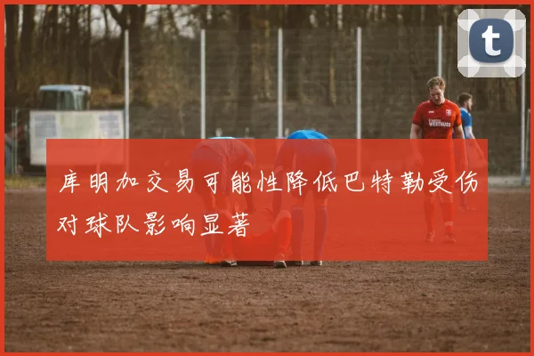 库明加交易可能性降低巴特勒受伤对球队影响显著