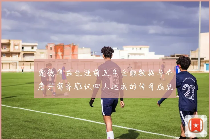 爱德华兹生涯前五年全能数据与乔詹并驾齐驱仅四人达成的传奇成就