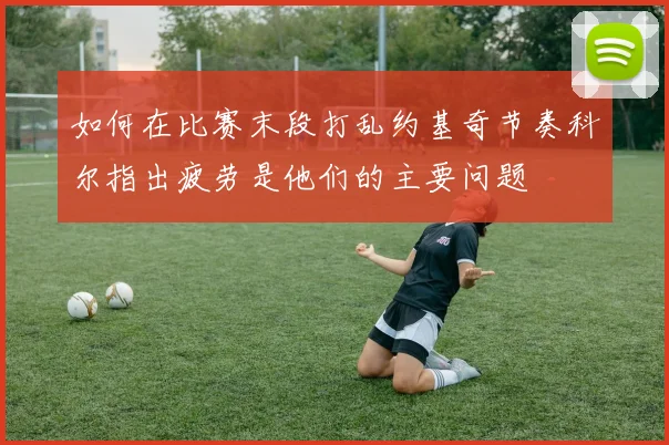如何在比赛末段打乱约基奇节奏科尔指出疲劳是他们的主要问题