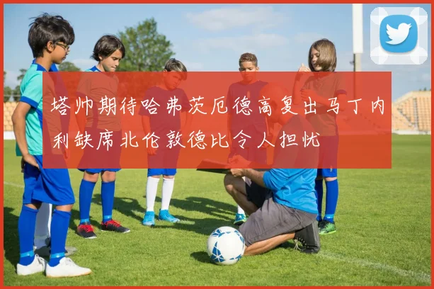塔帅期待哈弗茨厄德高复出马丁内利缺席北伦敦德比令人担忧