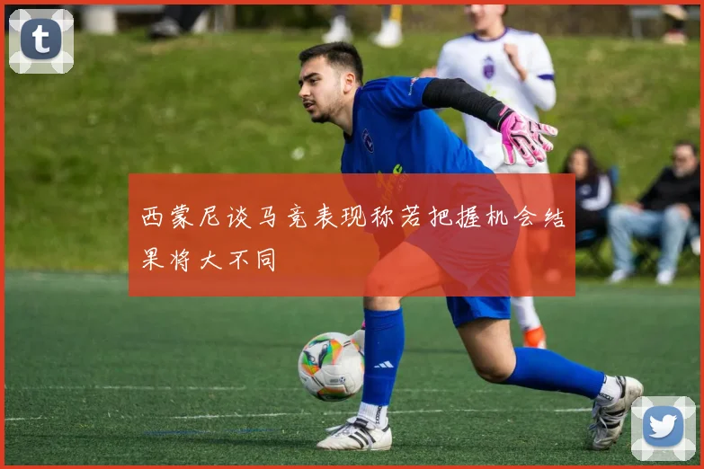 西蒙尼谈马竞表现称若把握机会结果将大不同