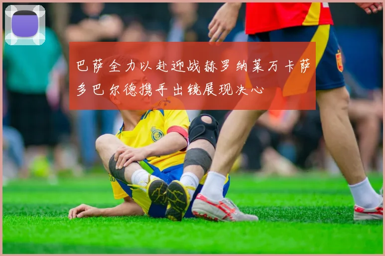 巴萨全力以赴迎战赫罗纳莱万卡萨多巴尔德携手出镜展现决心