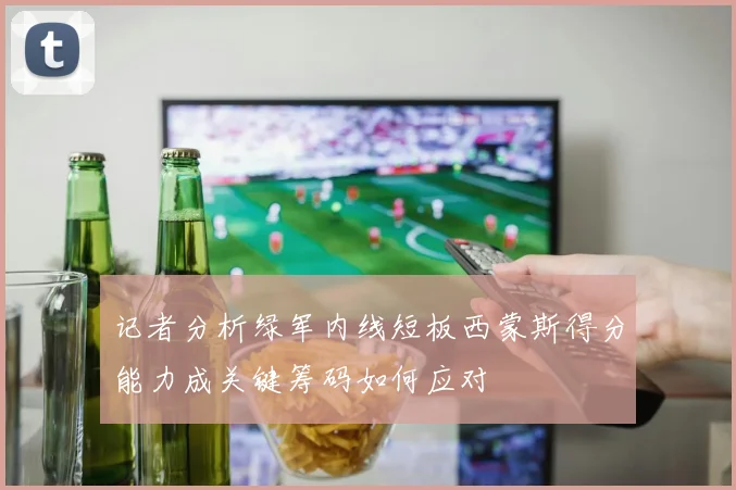 记者分析绿军内线短板西蒙斯得分能力成关键筹码如何应对